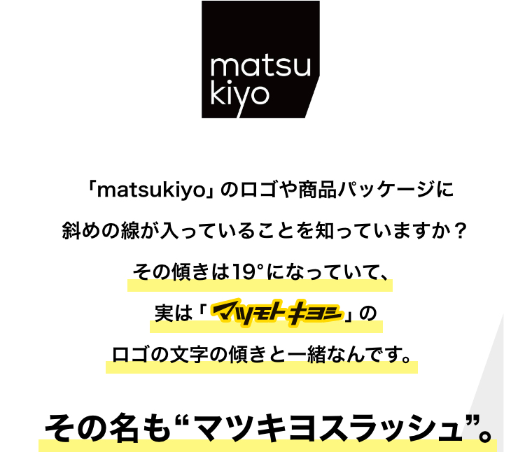 「matsukiyo」のロゴや商品パッケージに斜めの線が入っていることを知っていますか？その傾きは19°になっていて、実は「マツモトキヨシ」のロゴの文字の傾きと一緒なんです。その名も“マツキヨスラッシュ”。