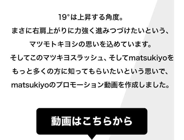 19°は上昇する角度。まさに右肩上がりに力強く進みつづけたいという、マツモトキヨシの思いを込めています。そしてこのマツキヨスラッシュ、そしてmatsukiyoをもっと多くの方に知ってもらいたいという思いで、matsukiyoのプロモーション動画を作成しました。