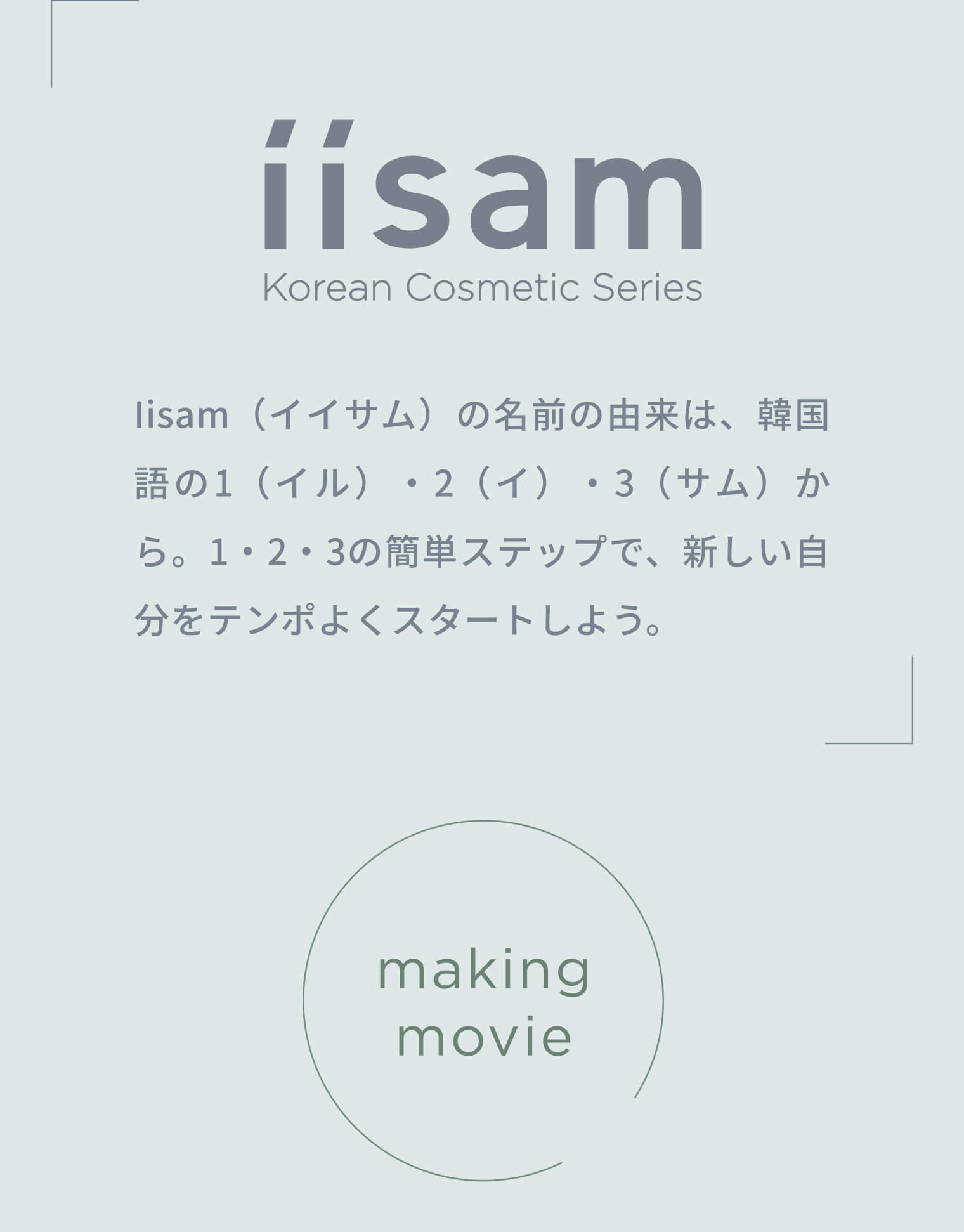 iisam（イイサム）の名前の由来は、韓国語の1（イル）・2（イ）・3（サム）から。1・2・3の簡単ステップで、新しい自分をテンポよくスタートしよう。 making movie