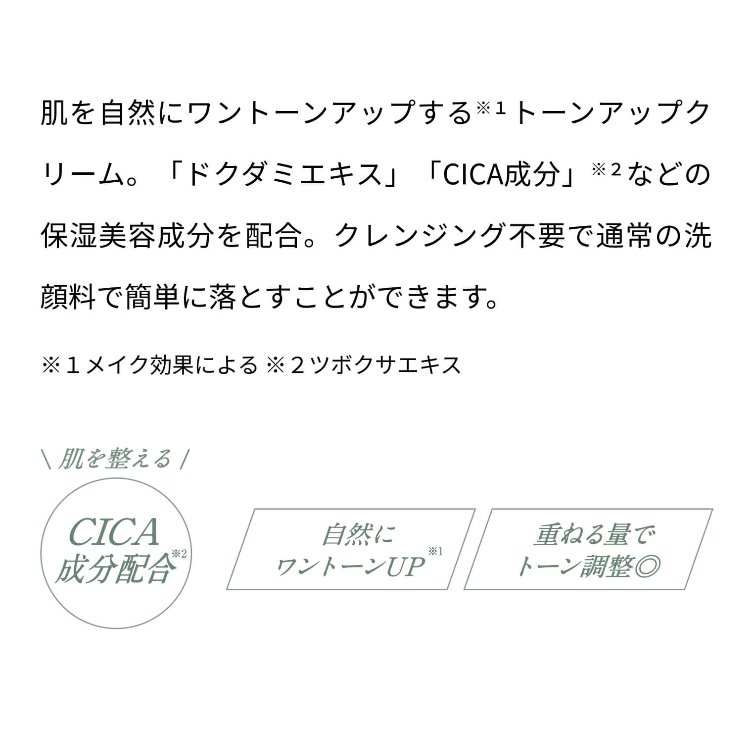 肌を自然にワントーンアップする ※１トーンアップクリーム。「ドクダミエキス」「CICA成分」※２などの保湿美容成分を配合。 クレンジング不要で通常の洗顔料で簡単に落とすことができます。 ※１メイク効果による ※２ツボクサエキス 肌を整えるCICA成分配合※２ 自然にワントーンUP※１ 重ねる量でトーン調整