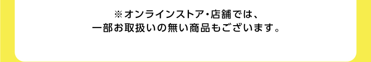 オンラインストア・店舗では、一部お取り扱いのない店舗もございます。