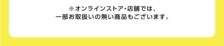 オンラインストア・店舗では、一部お取り扱いのない店舗もございます。