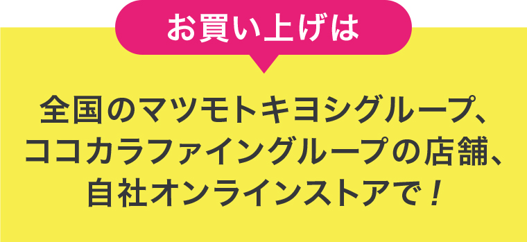 お買い上げは全国のマツモトキヨシグループ、ココカラファイングループの店舗、自社オンラインストアで!