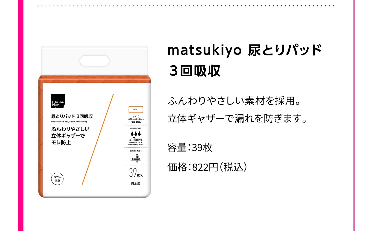 matsukiyo 尿とりパッド 3回吸収 ふんわりやさしい素材を採用。立体ギャザーで漏れを防ぎます。 容量：39枚 価格：822円（税込）