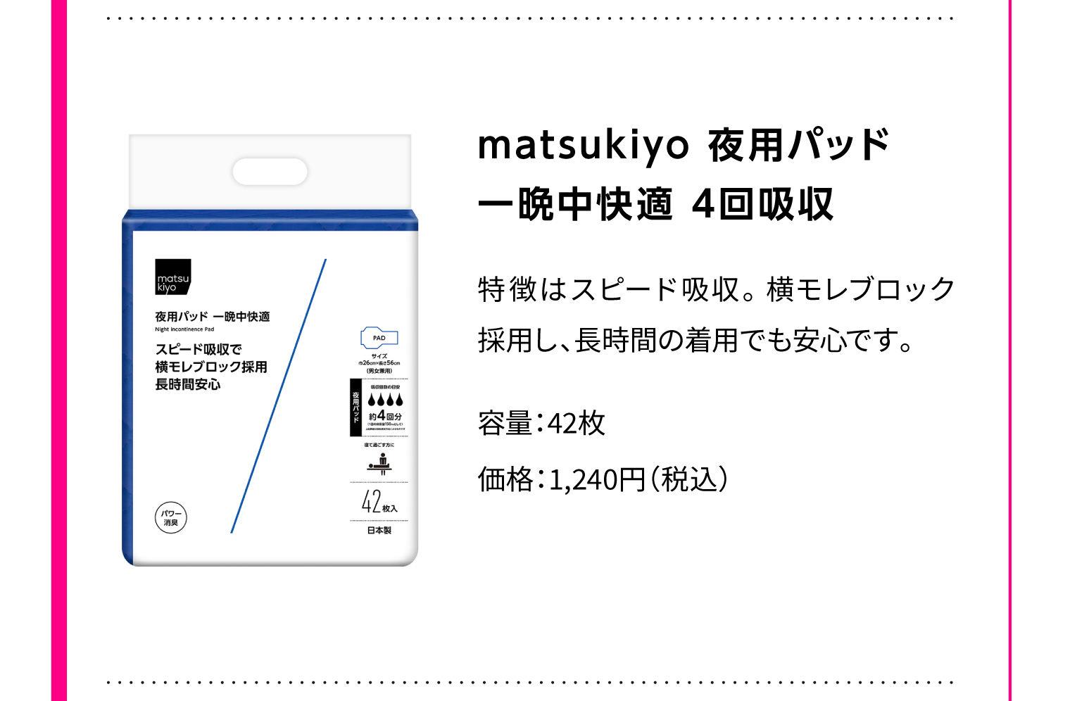 matsukiyo 夜用パッド 一晩中快適 4回吸収特徴はスピード吸収。横モレブロック採用し、長時間の着用でも安心です。 容量：42枚 価格：1,240円（税込）