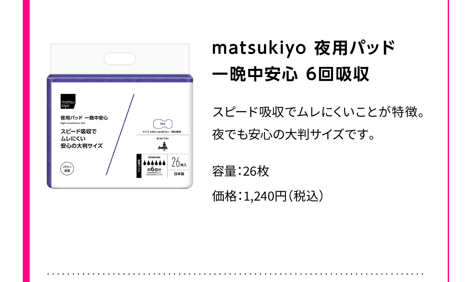 matsukiyo 夜用パッド 一晩中安心 6回吸収スピード吸収でムレにくいことが特徴。夜でも安心の大判サイズです。容量：26枚 価格：1,240円（税込）