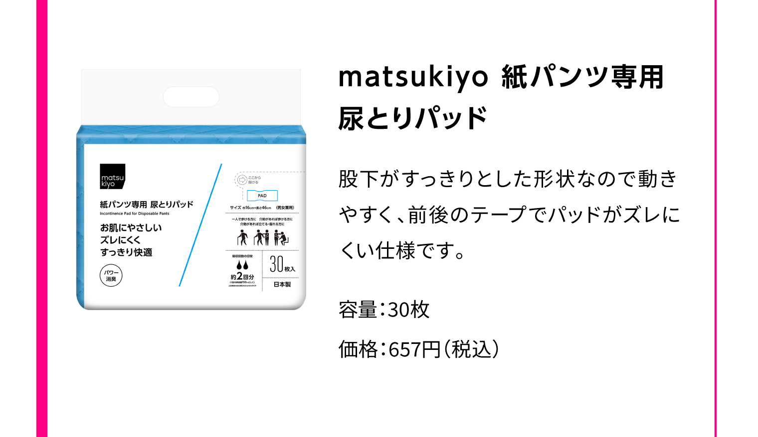 matsukiyo 紙パンツ専用 尿とりパッド 股下がすっきりとした形状なので動きやすく、前後のテープでパッドがズレにくい仕様です。 容量：30枚 価格：657円（税込）