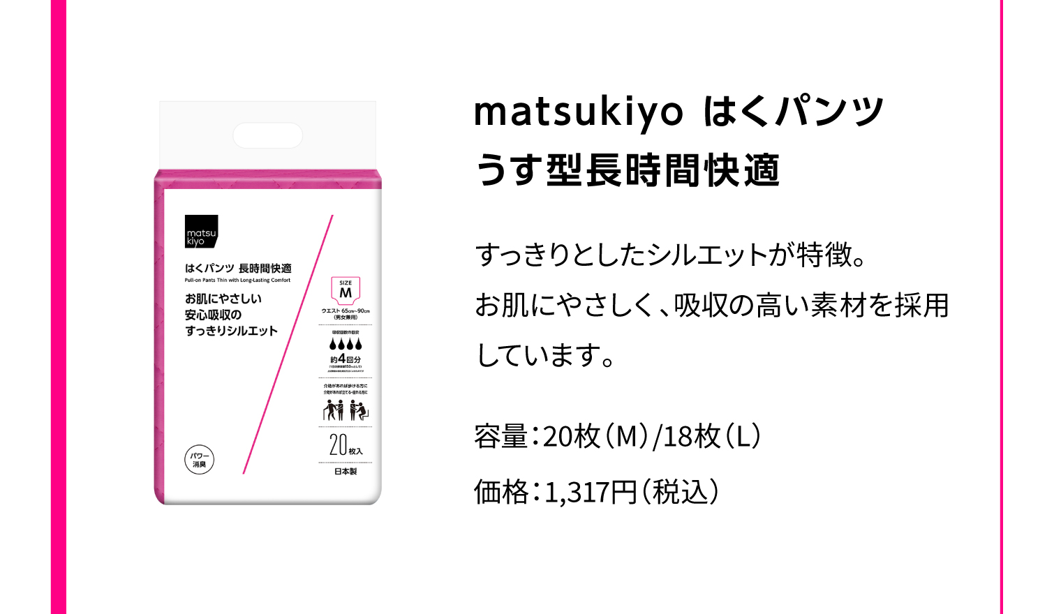 matsukiyo はくパンツ うす型長時間快適 すっきりとしたシルエットが特徴。お肌にやさしく、吸収の高い素材を採用しています。 容量：20枚（M）/18枚（L） 価格：1,317円（税込）