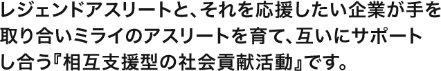 レジェンドアスリートと、それを応援したい企業が手を取り合いミライのアスリートを育て、互いにサポートし合う「相互支援型の社会貢献活動」です。