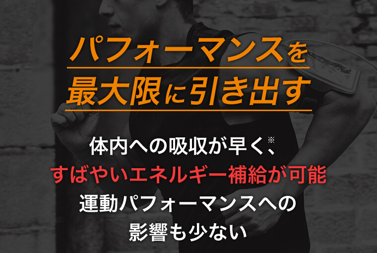 パフォーマンスを最大限に引き出す 体内の吸収が早く、すばやいエネルギー補給が可能 運動パフォーマンスへの影響も少ない