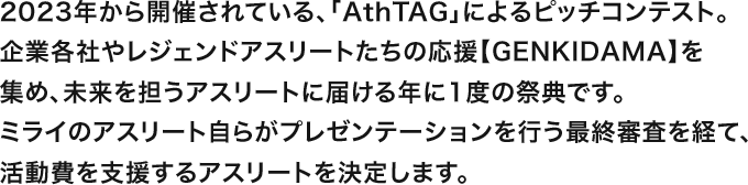 2023年から開催されている、「AthTAG」によるピッチコンテスト。企業各社やレジェンドアスリートたちの応援【GENKIDAMA】を集め、未来を担うアスリートに届ける年に1度の祭典です。ミライのアスリート自らがプレゼンテーションを行う最終審査を経て、活動費を支援するアスリートを決定します。