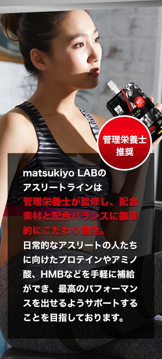 matsukiyo LABのアスリートラインは管理栄養士が監修し、配合素材と配合バランスに徹底的にこだわり開発。日常的なアスリートの人たちに向けたプロテインやアミノ酸、HMBなどを手軽に補給ができ、最高のパフォーマンスを出せるようサポートすることを目指しております。