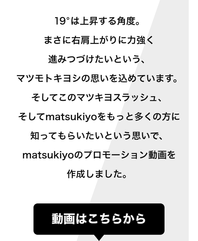 19°は上昇する角度。まさに右肩上がりに力強く進みつづけたいという、マツモトキヨシの思いを込めています。そしてこのマツキヨスラッシュ、そしてmatsukiyoをもっと多くの方に知ってもらいたいという思いで、matsukiyoのプロモーション動画を作成しました。