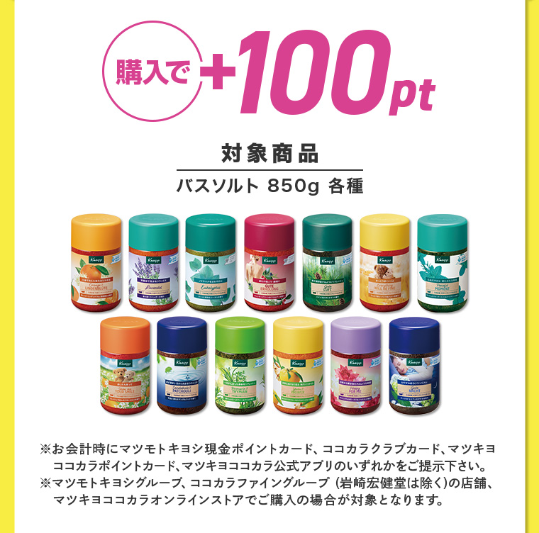 購入で+100pt 対象商品 バスソルト 850g 各種 ※お会計時にマツモトキヨシ現金ポイントカード、ココカラクラブカード、マツキヨ ココカラポイントカード、マツキヨココカラ公式アプリのいずれかをご提示下さい。 マツモトキヨシグループ、ココカラファイングループ (岩崎宏健堂は除く)の店舗、 マツキヨココカラオンラインストアでご購入の場合が対象となります。