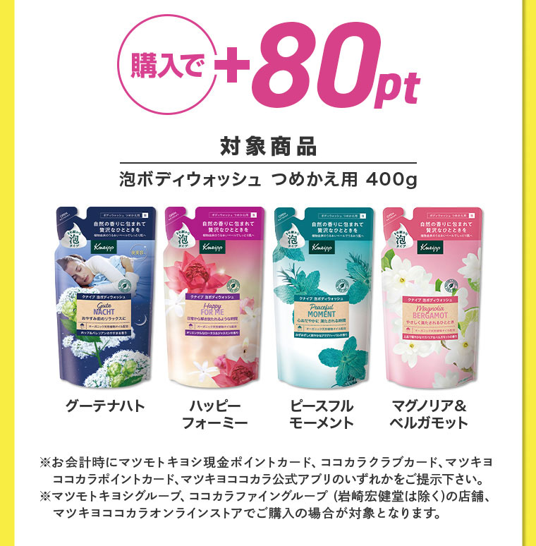 購入で+80pt 対象商品 泡ボディウォッシュ つめかえ用 400g ※お会計時にマツモトキヨシ現金ポイントカード、ココカラクラブカード、マツキヨココカラポイントカード、マツキヨココカラ公式アプリのいずれかをご提示下さい。 マツモトキヨシグループ、ココカラファイングループ (岩崎宏健堂は除く)の店舗、 マツキヨココカラオンラインストアでご購入の場合が対象となります。