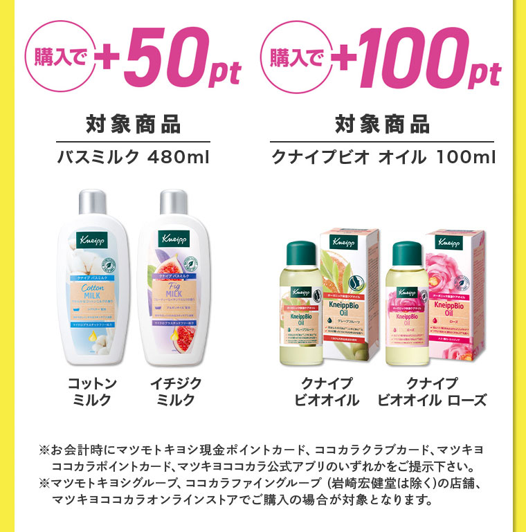 購入で+100pt 対象商品 バスミルク 480ml クナイプビオ オイル 100ml ※お会計時にマツモトキヨシ現金ポイントカード、ココカラクラブカード、マツキヨココカラポイントカード、マツキヨココカラ公式アプリのいずれかをご提示下さい。 マツモトキヨシグループ、ココカラファイングループ (岩崎宏健堂は除く)の店舗、マツキヨココカラオンラインストアでご購入の場合が対象となります。