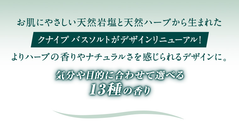 お肌にやさしい天然岩塩と天然ハーブから生まれたクナイプバスソルトがデザインリニューアル!
                                                よりハーブの香りやナチュラルさを感じられるデザインに。 気分や目的に合わせて選べる13種の香り