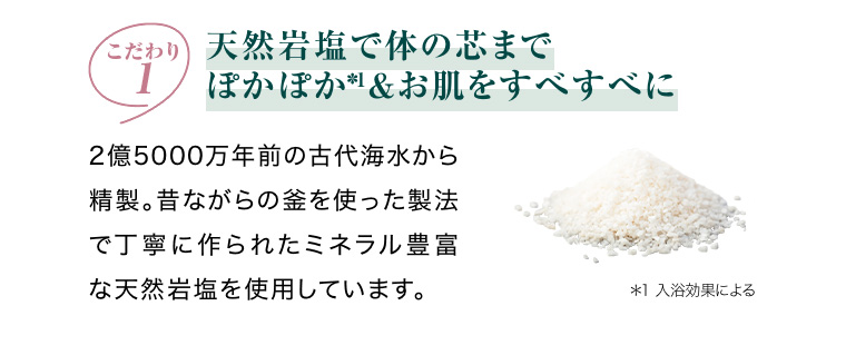 こだわり1 天然岩塩で体の芯までぽかぽか*1 お肌をすべすべに
                                                2億5000万年前の古代海水から精製。昔ながらの釜を使った製法で丁寧に作られたミネラル豊富な天然岩塩を使用しています。 *1 入浴効果による