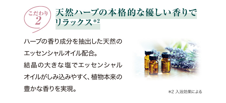 こだわり2 天然ハーブの本格的な優しい香りでリラックス *2 ハーブの香り成分を抽出した天然のエッセンシャルオイル配合。 結晶の大きな塩でエッセンシャルオイルがしみ込みやすく、 植物本来の豊かな香りを実現。 *2 入浴効果による