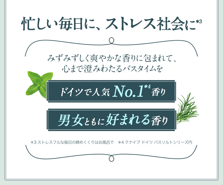 忙しい毎日に、ストレス社会に *3 みずみずしく爽やかな香りに包まれて、心まで澄みわたるバスタイムをドイツで人気No.1*4 香り 男女ともに好まれる香り*3 ストレスフルな毎日の締めくくりはお風呂で *4 クナイプ ドイツバスソルトシリーズ内