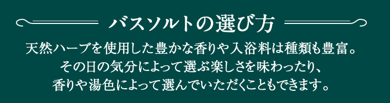 バスソルトの選び方 天然ハーブを使用した豊かな香りや入浴料は種類も豊富。 その日の気分によって選ぶ楽しさを味わったり、香りや湯色によって選んでいただくこともできます。