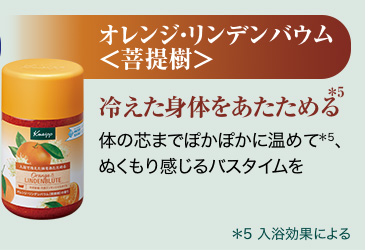 オレンジ・リンデンバウム<菩提樹>*5 冷えた身体をあたためる体の芯までぽかぽかに温めて*5、ぬくもり感じるバスタイムを *5 入浴効果による