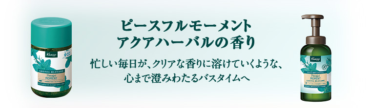 ピースフルモーメント アクアハーバルの香り忙しい毎日が、クリアな香りに溶けていくような、心まで澄みわたるバスタイムへ