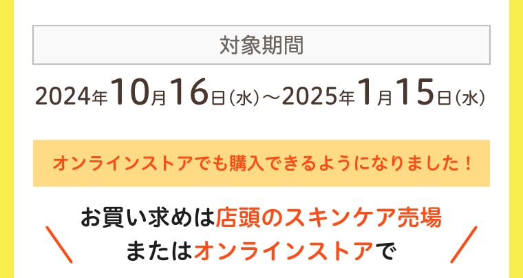 対象期間：2024年10月16日(水)〜2025年1月15日(水) オンラインストアでも購入できるようになりました！お買い求めは店頭のスキンケア売場またはオンラインストアで