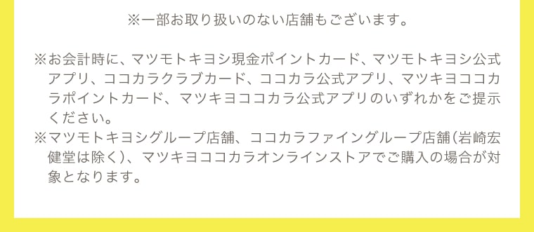 ※一部お取り扱いのない店舗もございます。※お会計時に、マツモトキヨシ現金ポイントカード、マツモトキヨシ公式アプリ、ココカラクラブカード、ココカラ公式アプリ、マツキヨココカラポイントカード、マツキヨココカラ公式アプリのいずれかをご提示ください。※マツモトキヨシグループ店舗、ココカラファイングループ店舗（岩崎宏健堂は除く）、マツキヨココカラオンラインストアでご購入の場合が対象となります。