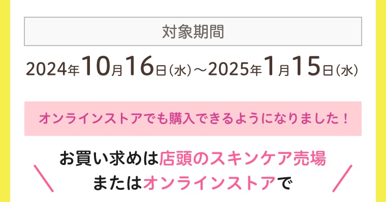 対象期間：2024年10月16日(水)〜2025年1月15日(水) オンラインストアでも購入できるようになりました！お買い求めは店頭のスキンケア売場またはオンラインストアで