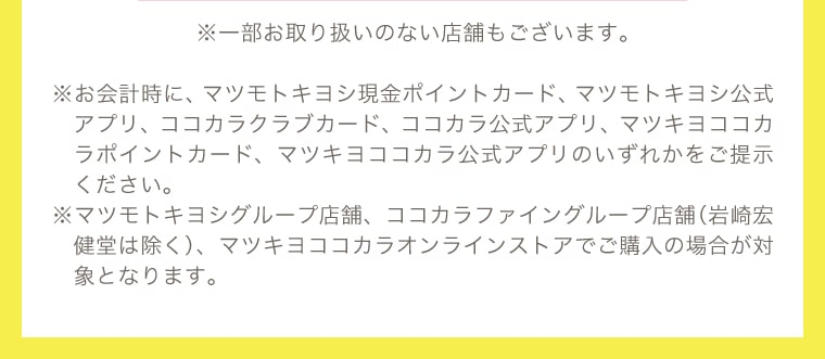 ※一部お取り扱いのない店舗もございます。※お会計時に、マツモトキヨシ現金ポイントカード、マツモトキヨシ公式アプリ、ココカラクラブカード、ココカラ公式アプリ、マツキヨココカラポイントカード、マツキヨココカラ公式アプリのいずれかをご提示ください。※マツモトキヨシグループ店舗、ココカラファイングループ店舗（岩崎宏健堂は除く）、マツキヨココカラオンラインストアでご購入の場合が対象となります。