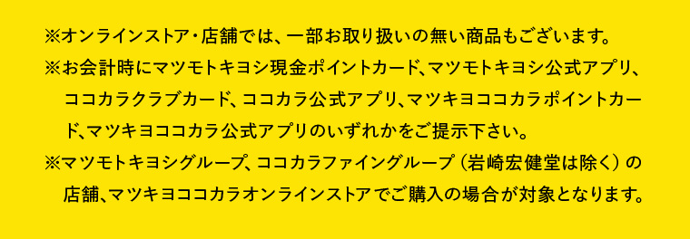 ※オンラインストア・店舗では、一部お取り扱いの無い商品もございます。※お会計時にマツモトキヨシ現金ポイントカード、マツモトキヨシ公式アプリ、ココカラクラブカード、ココカラ公式アプリ、マツキヨココカラポイントカード、マツキヨココカラ公式アプリのいずれかをご提示下さい。※マツモトキヨシグループ、ココカラファイングループ（岩崎宏健堂は除く）の店舗、マツキヨココカラオンラインストアでご購入の場合が対象となります。