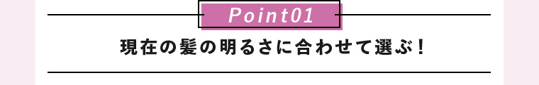 Point01 現在の髪の明るさに合わせて選ぶ！