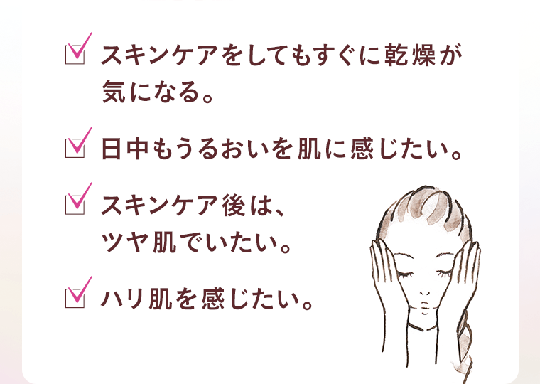 □ スキンケアをしてもすぐに乾燥が気になる。　□ 日中もうるおいを肌に感じたい。　□ スキンケア後は、ツヤ肌でいたい。　□ ハリ肌を感じたい。