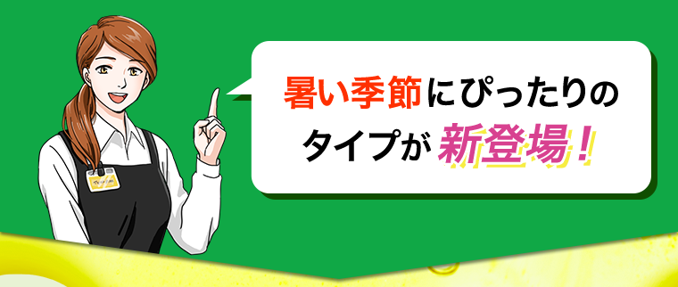 暑い季節にぴったりのタイプが新登場！