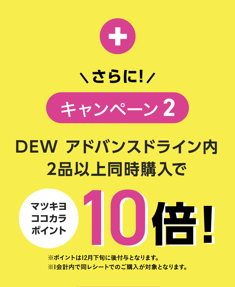 \さらに!/ キャンペーン2 DEW アドバンスドライン内2品以上同時購入でマツキヨココカラポイント10倍!※ポイントは12月下旬に後付与となります。 ※1会計内で同レシートでのご購入が対象となります。