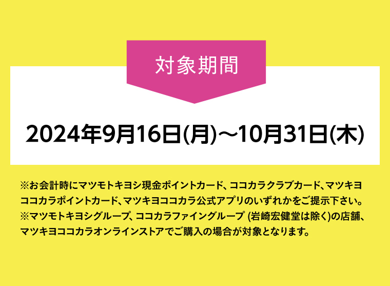 対象期間2024年9月16日(月)~10月31日(木)※お会計時にマツモトキヨシ現金ポイントカード、ココカラクラブカード、マツキヨココカラポイントカード、マツキヨココカラ公式アプリのいずれかをご提示下さい。※(岩崎宏健堂は除く)の店舗、 マツモトキヨシグループ、ココカラファイングループマツキヨココカラオンラインストアでご購入の場合が対象となります。