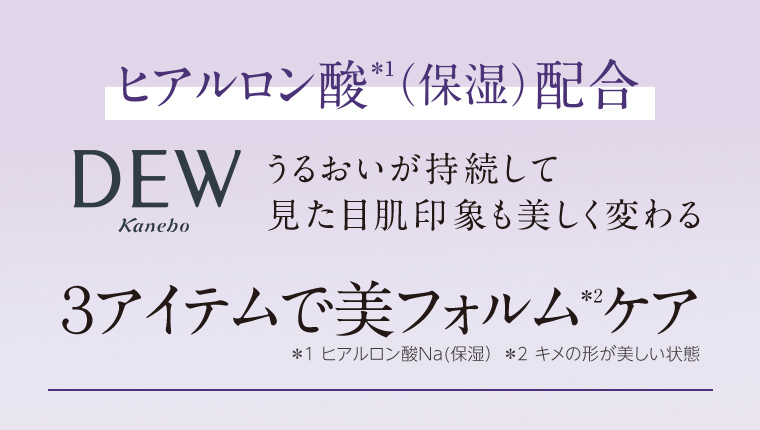 ヒアルロン酸(保湿)配合 DEW うるおいが持続して 見た目肌印象も美しく変わる 3アイテムで美フォルム * ケア *1 ヒアルロン酸Na(保湿) *2 キメの形が美しい状態