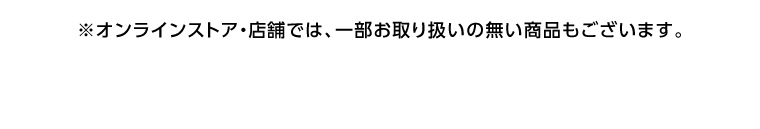 オンラインストア・店舗では、一部お取り扱いのない店舗もございます。