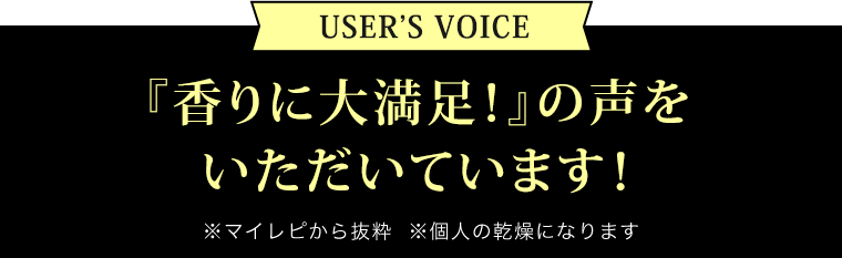 USER’S VOICE／『香りに大満足！』の声をいただいています！※マイレピから抜粋  ※個人の乾燥になります 