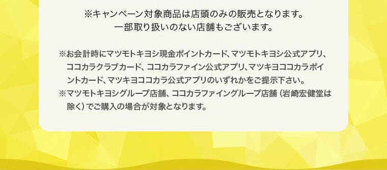 ※キャンペーン対象商品は店頭のみの販売となります。一部取り扱いのない店舗もございます。※お会計時にマツモトキヨシ現金ポイントカード、マツモトキヨシ公式アプリ、ココカラクラブカード、ココカラファイン公式アプリ、マツキヨココカラポイントカード、マツキヨココカラ公式アプリのいずれかをご提示下さい。※マツモトキヨシグループ店舗、ココカラファイングループ店舗（岩崎宏健堂は除く）、マツキヨココカラオンラインストアでご購入の場合が対象となります。