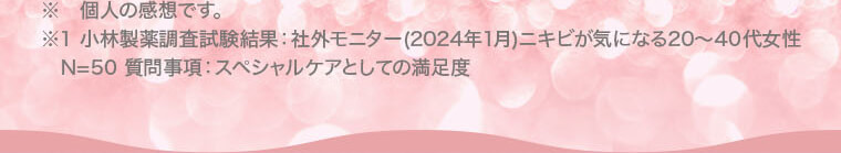 ※ 個人の感想です。※1 小林製薬調査試験結果：社外モニター(2024年1月)ニキビが気になる20?40代女性 N=50 質問事項：スペシャルケアとしての満足度