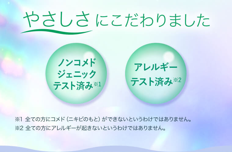 やさしさにこだわりました【ノンコメドジェニックテスト済み】※全ての方にコメド（ニキビのもと）ができないというわけではありません。【アレルギーテスト済み】※全ての方にアレルギーが起きないというわけではありません。