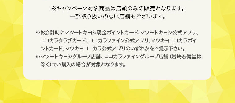 ※キャンペーン対象商品は店頭のみの販売となります。一部取り扱いのない店舗もございます。※お会計時にマツモトキヨシ現金ポイントカード、マツモトキヨシ公式アプリ、ココカラクラブカード、ココカラファイン公式アプリ、マツキヨココカラポイントカード、マツキヨココカラ公式アプリのいずれかをご提示下さい。※マツモトキヨシグループ店舗、ココカラファイングループ店舗（岩崎宏健堂は除く）、マツキヨココカラオンラインストアでご購入の場合が対象となります。