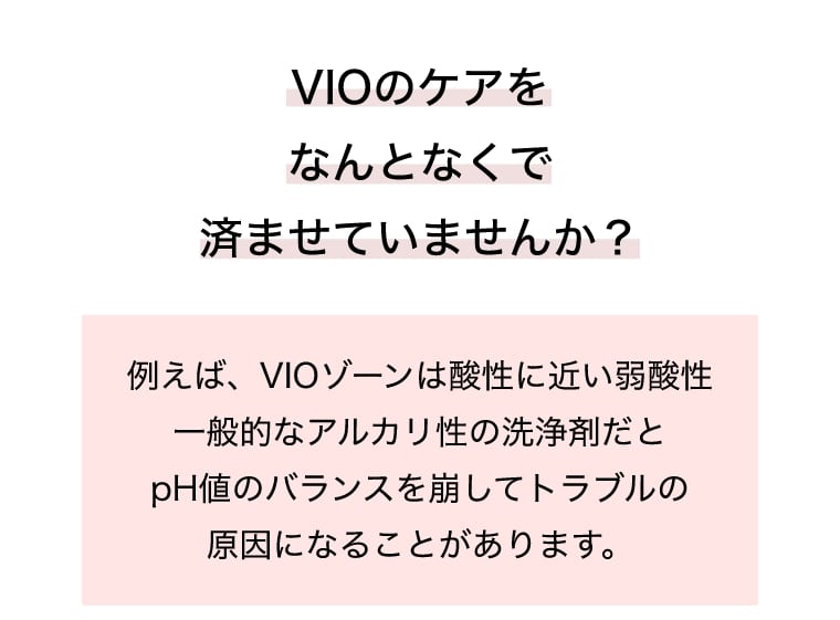 VIOのケアをなんとなくで済ませていませんか？例えば、VIOゾーンは酸性に近い弱酸性一般的なアルカリ性の洗浄剤だとpH値のバランスを崩してトラブルの原因になることがあります。