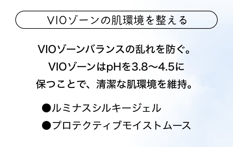 VIOゾーンの肌環境を整える VIOゾーンバランスの乱れを防ぐ。VIOゾーンはpHを3.8～4.5に保つことで、清潔な肌環境を維持。●ルミナスシルキージェル ●プロテクティブモイストムース