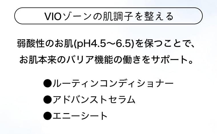 VIOゾーンの肌調子を整える 弱酸性のお肌(pH4.5～6.5)を保つことで、お肌本来のバリア機能の働きをサポート。●ルーティンコンディショナー ●アドバンストセラム ●エニーシート