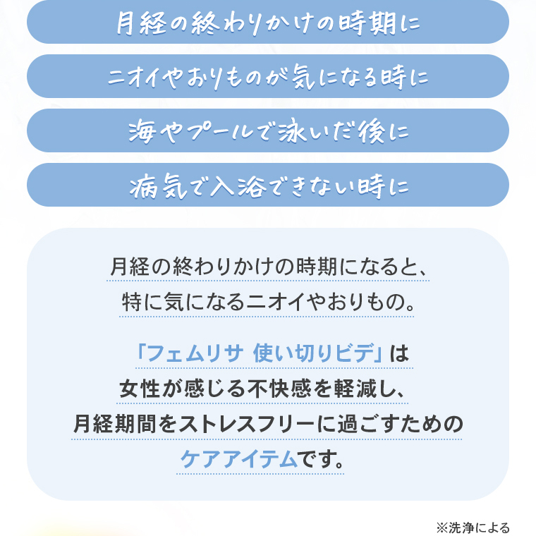 「月経の終わりかけの時期に」「ニオイやおりものが気になる時に」「海やプールで泳いだ後に」「病気で入浴できない時に」月経の終わりかけの時期になると、特に気になるニオイやおりもの。「フェムリサ使い切りビデ」は女性が感じる不快感を軽減し、月経期間をストレスフリーに過ごすためのケアアイテムです。