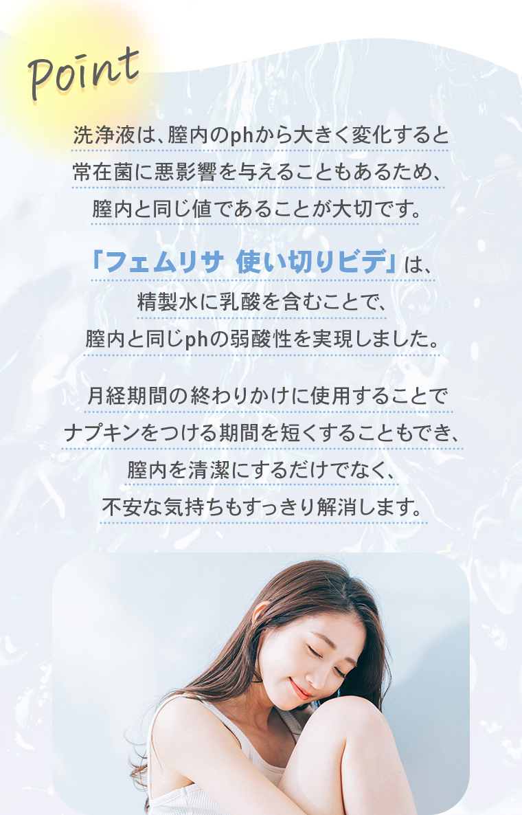 【Point】洗浄液は、膣内のphから大きく変化すると常在菌に悪影響を与えることもあるため、膣内と同じ値であることが大切です。「フェムリサ 使い切りビデ」は、精製水に乳酸を含むことで、膣内と同じphの弱酸性を実現しました。月経期間中に使用することでナプキンをつける期間を短くすることもでき、膣内を清潔にするだけでなく、不安な気持ちもすっきり解消します。