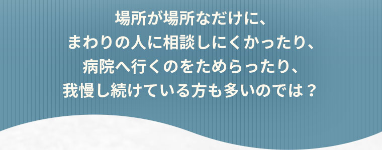 場所が場所なだけに、まわりの人に相談しにくかったり、病院へ行くのをためらったり、我慢し続けている方も多いのでは？